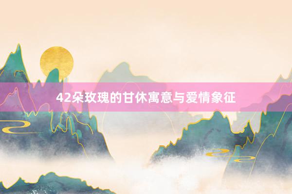 42朵玫瑰的甘休寓意与爱情象征